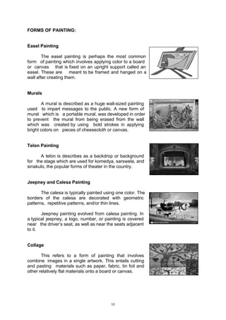 13
FORMS OF PAINTING:
Easel Painting
The easel painting is perhaps the most common.
form.. of.painting which involves applying color to a board…
or .canvas… that is.fixed on an upright support called an….
easel. These are.... meant to.be framed and hanged on a….
wall.after creating them.
Murals
A mural is described as a huge wall-sized painting..
used.. to impart messages to the public. A new form of..
mural.. which is.. a portable mural, was developed in order..
to prevent.. the mural from being erased from the wall..
which was.. created.by using.. bold strokes in applying..
bright colors on.. pieces of cheeseclothor canvas.
Telon Painting
A telon is describes as a backdrop or background..
for.. the stage which are used for komedya, sarswela, and..
sinakulo,.the popular forms of theater in the country.
Jeepney and Calesa Painting
The calesa is typically painted using one color. The.
borders of the calesa are decorated with geometric..
patterns,. repetitive patterns, and/or thin lines.
Jeepney painting evolved from calesa painting. In..
a.typical jeepney, a logo, number, or painting is covered..
near.. the driver’s seat, as well as near the seats adjacent..
to it.
Collage
This refers to a form of painting that involves..
combine. images in a single artwork. This entails cutting..
and pasting.. materials such as paper, fabric, tin foil and..
other relatively flat.materials onto a board or canvas.
 