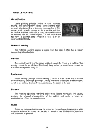 14
THEMES OF PAINTING:
Genre Painting
Genre painting portrays people in daily activities..
During.. the contemporary period, genre painting took..
several.. directions. One of these new approaches is folk..
genre, which.. mainly focuses on the everyday activities..
of .the folk. Another.. approach is using the style of cubism..
in depicting folk or.. urban.subjects. On the other hand,
folk-naive is another style.. wherein it uses a lot of..
color .and spontaneity.
Historical Painting
The historical painting depicts a scene from the past. It often has a lesson
concerning national values.
Interiors
This refers to painting of the space inside of a part of a house or a building. This
usually reveals the social class of the family living in that particular house, as well as
the traits of the people living in it.
Landscapes
These painting portrays natural scenery or urban scenes. Mixed media is now
used in creating landscape paintings. Closely related to landscapes are seascapes,
which focus on large bodies of water, particularly the ocean or the sea.
Portraits
This refers to a painting portraying one or more specific individuals. This usually
portrays the physical characteristics of the subject and seeks to show an
understanding of that person’s character.
Nudes
These are paintings that portray the unclothed human figure. Nowadays, a wide
variety of materials and styles can be used in painting nudes. Nude painting sessions
are conducted in galleries.
 