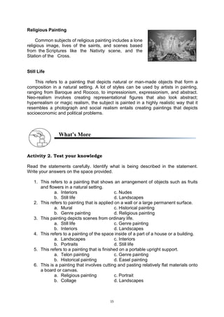 15
Religious Painting
Common subjects of religious painting includes a lone..
religious image, lives of the saints, and scenes based..
from..the.Scriptures like the Nativity scene, and the..
Station.of the.. Cross.
Still Life
This refers to a painting that depicts natural or man-made objects that form a
composition in a natural setting. A lot of styles can be used by artists in painting,
ranging from Baroque and Rococo, to impressionism, expressionism, and abstract.
Neo-realism involves creating representational figures that also look abstract;
hyperrealism or magic realism, the subject is painted in a highly realistic way that it
resembles a photograph and social realism entails creating paintings that depicts
socioeconomic and political problems.
What’s More
Activity 2. Test your knowledge
Read the statements carefully. Identify what is being described in the statement.
Write your answers on the space provided.
1. This refers to a painting that shows an arrangement of objects such as fruits
and flowers in a natural setting.
a. Interiors c. Nudes
b. Still life d. Landscapes
2. This refers to painting that is applied on a wall or a large permanent surface.
a. Mural c. Historical painting
b. Genre painting d. Religious painting
3. This painting depicts scenes from ordinary life.
a. Still life c. Genre painting
b. Interiors d. Landscapes
4. This refers to a painting of the space inside of a part of a house or a building.
a. Landscapes c. Interiors
b. Portraits d. Still life
5. This refers to a painting that is finished on a portable upright support.
a. Telon painting c. Genre painting
b. Historical painting d. Easel painting
6. This is a painting that involves cutting and pasting relatively flat materials onto
a board or canvas.
a. Religious painting c. Portrait
b. Collage d. Landscapes
 