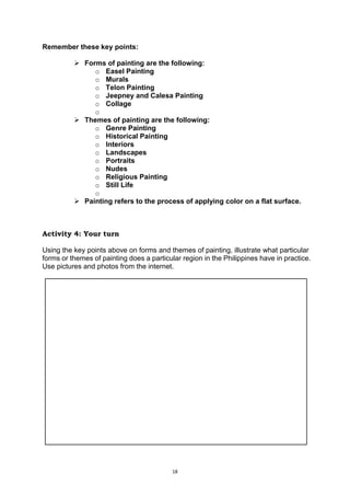 18
Remember these key points:
 Forms of painting are the following:
o Easel Painting
o Murals
o Telon Painting
o Jeepney and Calesa Painting
o Collage
o
 Themes of painting are the following:
o Genre Painting
o Historical Painting
o Interiors
o Landscapes
o Portraits
o Nudes
o Religious Painting
o Still Life
o
 Painting refers to the process of applying color on a flat surface.
Activity 4: Your turn
Using the key points above on forms and themes of painting, illustrate what particular
forms or themes of painting does a particular region in the Philippines have in practice.
Use pictures and photos from the internet.
 