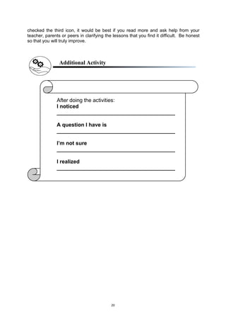 20
checked the third icon, it would be best if you read more and ask help from your
teacher, parents or peers in clarifying the lessons that you find it difficult. Be honest
so that you will truly improve.
Additional Activity
After doing the activities:
I noticed
________________________________________
A question I have is
________________________________________
I’m not sure
________________________________________
I realized
________________________________________
 