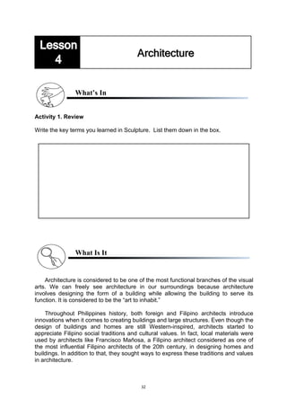 32
What’s In
Activity 1. Review
Write the key terms you learned in Sculpture. List them down in the box.
What Is It
Architecture is considered to be one of the most functional branches of the visual
arts. We can freely see architecture in our surroundings because architecture
involves designing the form of a building while allowing the building to serve its
function. It is considered to be the “art to inhabit.”
Throughout Philippines history, both foreign and Filipino architects introduce
innovations when it comes to creating buildings and large structures. Even though the
design of buildings and homes are still Western-inspired, architects started to
appreciate Filipino social traditions and cultural values. In fact, local materials were
used by architects like Francisco Mañosa, a Filipino architect considered as one of
the most influential Filipino architects of the 20th century, in designing homes and
buildings. In addition to that, they sought ways to express these traditions and values
in architecture.
 