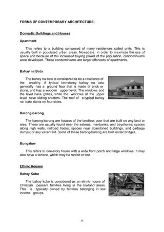 33
FORMS OF CONTEMPORARY ARCHITECTURE:
Domestic Buildings and Houses
Apartment
This refers to a building composed of many residences called units. This is
usually built in populated urban areas. Nowadays, in order to maximize the use of
space and because of the increased buying power of the population, condominiums
were developed. These condominiums are larger offshoots of apartments.
Bahay na Bato
The bahay na bato is considered to be a residence of...
the.. wealthy. A typical two-storey bahay na bato..
generally .has a. ground floor that is made of brick or...
stone,.and has a wooden.. upper level. The windows and..
the level have grilles, while the. windows at the upper..
level .have sliding shutters. The roof of.. a.typical bahay..
na..bato slants on four sides.
Barong-barong
The barong-barong are houses of the landless poor that are built on any land or
area. These are usually found near the esteros, riverbanks, and bayshores; spaces
along high walls, railroad tracks; spaces near abandoned buildings, and garbage
dumps; or any vacant lot. Some of these barong-barong are built under bridges.
Bungalow
This refers to one-story house with a wide front porch and large windows. It may
also have a terrace, which may be roofed or not.
Ethnic Houses
Bahay Kubo
The bahay kubo is considered as an ethnic house of..
Christian peasant families living in the lowland areas..
This.. is.. typically owned by families belonging in low.
income.. groups.
 