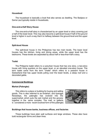 34
Houseboat
The houseboat is basically a boat that also serves as dwelling. The Badjaos or
Sama Laut typically reside in houseboats.
One-and-a-Half Story House
The one-and-a-half story is characterized by an upper level or story covering just
a half of the lower level. This may also become a split-level house if half of the ground
level is higher in such a way that it is halfway between the ground level and the upper
level.
Split-level House
The split-level house in the Philippines has two main levels. The lower level
houses has the kitchen, living and dining areas, while the upper level has the
bedrooms. These levels are separated by about half or less-than-half a story.
Tsalet
The Philippine tsalet refers to a suburban house that has one story, a two-story
house with living quarters on the upper level, or an elevated one-story house. The
term tsalet came from the term “chalet” which refers to a peasant house in
Switzerland that has upper levels jutting over the lower levels, a steep roof and a
decorated gable.
Commercial Buildings
Market (Palengke)
This refers to a place or building for buying and selling..
goods. This is also referred to as tindahan, and tiyangge..
Nowadays, the palengke has evolved into the..
supermarket,.which puts the wet market and the grocery..
together in the. same complex. The mall, or galleria,.
is .considered a more. recent evolved form of the palengke.
Buildings that house banks, business offices, and factories
These buildings have plain wall surfaces and large windows. These also have
bold rectangular forms and clean lines.
 
