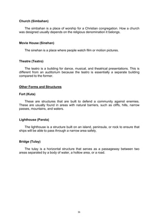 36
Church (Simbahan)
The simbahan is a place of worship for a Christian congregation. How a church
was designed usually depends on the religious denomination it belongs.
Movie House (Sinehan)
The sinehan is a place where people watch film or motion pictures.
Theatre (Teatro)
The teatro is a building for dance, musical, and theatrical presentations. This is
different from an auditorium because the teatro is essentially a separate building
compared to the former.
Other Forms and Structures
Fort (Kuta)
These are structures that are built to defend a community against enemies.
These are usually found in areas with natural barriers, such as cliffs, hills, narrow
passes, mountains, and waters.
Lighthouse (Parola)
The lighthouse is a structure built on an island, peninsula, or rock to ensure that
ships will be able to pass through a narrow area safely.
Bridge (Tulay)
The tulay is a horizontal structure that serves as a passageway between two
areas separated by a body of water, a hollow area, or a road.
 
