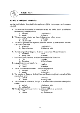 37
What’s More
Activity 2. Test your knowledge
Identify what is being described in the statement. Write your answers on the space
provided.
1. This form of architecture is considered to be the ethnic house of Christian
families living in lowland areas.
a. Kamalig c. Bahay kubo
b. Masjid d. Church
2. This commercial building is a place for buying and selling goods.
a. Market c. Theatre
b. Movie house d. Tsalet
3. This house generally has a ground floor that is made of brick or stone and has
a wooden upper level.
a. Apartment c. Bahay kubo
b. Barong-barong d. Bahay na bato
4. Camp Evangelista of Cagayan de Oro is an example of this architecture.
a. Apartment c. Fort
b. Bahay kubo d. Market
5. Libingan ng mga bayani is an example of this architectural form.
a. Fort c. Market
b. Cemetery d. Movie house
6. A pulpit in a mosque is called a ________.
a. Mimbar c. Mihrab
b. Masjid d. Minaret
7. This is a place of worship for a Christian congregation.
a. Kamalig c. Church
b. Masjid d. Cemetery
8. The building of Cagayan de Oro Provincial Government is an example of this
architectural form.
a. Market c. Church
b. Capitol d. Bahay kubo
9. This commercial building is thought to be an evolved form of the palengke or
market.
a. Market c. Bahay na bato
b. Mall/galleria d. Apartment
10.This domestic building is deemed as an evolved form of apartment.
a. Mall c. Capitol
b. Market d. Condominium
 