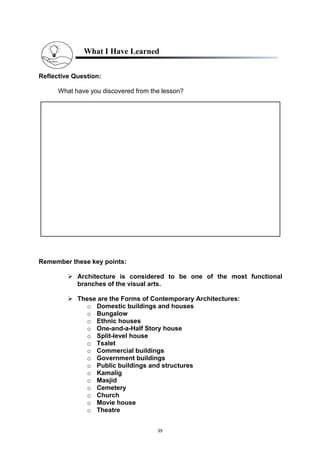 39
What I Have Learned
Reflective Question:
What have you discovered from the lesson?
Remember these key points:
 Architecture is considered to be one of the most functional
branches of the visual arts.
 These are the Forms of Contemporary Architectures:
o Domestic buildings and houses
o Bungalow
o Ethnic houses
o One-and-a-Half Story house
o Split-level house
o Tsalet
o Commercial buildings
o Government buildings
o Public buildings and structures
o Kamalig
o Masjid
o Cemetery
o Church
o Movie house
o Theatre
 