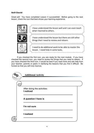 41
Self-Check!
Great job! You have completed Lesson 4 successfully! Before going to the next
lesson, check the icon that best shows your learning experience.
If you checked the first icon, you are ready for the next module. If you have
checked the second icon, you need to review the things that you need to relearn. If
you have checked the third icon, it would be best if you read more and ask help from
your teacher, parents or peers in clarifying the lessons that you find it difficult. Be
honest so that you will truly improve.
Additional Activity
I have understood the lesson well and I can even teach
what I learned to others.
I have understood the lesson but there are still other
things that I need to review and relearn.
I need to do additional work to be able to master the
lesson. I need help in some tasks.
After doing the activities:
I noticed
________________________________________
A question I have is
________________________________________
I’m not sure
________________________________________
I realized
________________________________________
 