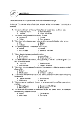 42
Assessment
Let us check how much you learned from this module’s coverage.
Directions: Choose the letter of the best answer. Write your answers on the space
provided.
1. This element refers to the way the surface or object looks as it may feel.
a. Time and motion c. Monochromatic
b. Texture d. Shape and mass
2. This refers to brightness and dullness of color.
a. Saturation c. Texture
b. Value d. Color scheme
3. This refers to the basic or pure color, and is represented by the color wheel.
a. Hue c. Space
b. Tetradic d. Color
4. This painting depicts scenes from ordinary life.
a. Nudes c. Genres
b. Landscapes d. Historical paintings
5. This is also known as sculpture in motion.
a. Book design c. Assemblage
b. Embroidery d. Kinetic sculpture
6. This body adornment involves putting plant dyes into the skin through the use
of a sharp instrument.
a. Tattoo art c. Advertising art
b. Mat weaving d. Welded sculpture
7. This refers to the process of producing images using a light-sensitive chemical
plate or film.
a. Pottery c. Metalcraft
b. Photograph d. Symbolic sculpture
8. An example of this form of visual arts is the use of coconut leaves in wrapping
cooked rice.
a. Textile weaving c. Printmaking
b. Multimedia d. Leaf art
9. This commercial building is thought to be an evolved form of the palengke or
market.
a. Ethnic house c. Government buildings
b. Movie house d. Mall/galleria
10.This form of architecture is considered to be the ethnic house of Christian
families living in lowland areas.
a. Masjid c. Bahay kubo
b. Apartment d. Bungalow
 