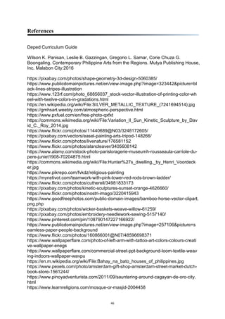 46
References
Deped Curriculum Guide
Wilson K. Panisan, Leslie B. Gazzingan, Gregorio L. Samar, Corie Chuza G.
Boongaling. Contemporary Philippine Arts from the Regions. Mutya Publishing House,
Inc. Malabon City:2016
https://pixabay.com/photos/shape-geometry-3d-design-5060385/
https://www.publicdomainpictures.net/en/view-image.php?image=323442&picture=bl
ack-lines-stripes-illustration
https://www.123rf.com/photo_68856037_stock-vector-illustration-of-printing-color-wh
eel-with-twelve-colors-in-gradations.html
https://en.wikipedia.org/wiki/File:SILVER_METALLIC_TEXTURE_(7241694514).jpg
https://gmhsart.weebly.com/atmospheric-perspective.html
https://www.pxfuel.com/en/free-photo-qxfxt
https://commons.wikimedia.org/wiki/File:Variation_II_Sun_Kinetic_Sculpture_by_Dav
id_C._Roy_2014.jpg
https://www.flickr.com/photos/11440689@N03/3248172605/
https://pixabay.com/vectors/easel-painting-arts-tripod-148266/
https://www.flickr.com/photos/livenature/176581152
https://www.flickr.com/photos/alancleaver/3405608142
https://www.alamy.com/stock-photo-parisloragerie-museumh-rousseaula-carriole-du-
pere-juniet1908-70204875.html
https://commons.wikimedia.org/wiki/File:Hunter%27s_dwelling,_by_Henri_Voordeck
er.jpg
https://www.pikrepo.com/fvkdz/religious-painting
https://mynetivot.com/teamwork-with-pink-tower-red-rods-brown-ladder/
https://www.flickr.com/photos/cutherell/34981833173
https://pixabay.com/photos/kinetic-sculptures-sunset-orange-4626660/
https://www.flickr.com/photos/nostri-imago/3220415943
https://www.goodfreephotos.com/public-domain-images/bamboo-horse-vector-clipart.
png.php
https://pixabay.com/photos/wicker-baskets-weave-willow-61259/
https://pixabay.com/photos/embroidery-needlework-sewing-5157140/
https://www.pinterest.com/pin/108790147227166922/
https://www.publicdomainpictures.net/en/view-image.php?image=257106&picture=s
eamless-paper-people-background
https://www.flickr.com/photos/160866001@N07/48596698371
https://www.wallpaperflare.com/photo-of-left-arm-with-tattoo-art-colors-colours-creati
ve-wallpaper-enegs
https://www.wallpaperflare.com/commercial-street-ppt-background-loom-textile-weav
ing-indoors-wallpaper-wavpu
https://en.m.wikipedia.org/wiki/File:Bahay_na_bato_houses_of_philippines.jpg
https://www.pexels.com/photo/amsterdam-gift-shop-amsterdam-street-market-dutch-
book-store-1561244/
https://www.pinoyadventurista.com/2011/09/sauntering-around-cagayan-de-oro-city.
html
https://www.learnreligions.com/mosque-or-masjid-2004458
 