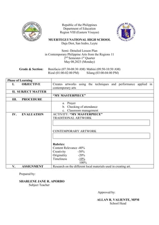 Republic of the Philippines
Department of Education
Region VIII (Eastern Visayas)
MUERTEGUI NATIONAL HIGH SCHOOL
Daja Diot, San Isidro, Leyte
Semi- Detailed Lesson Plan
in Contemporary Philippine Arts from the Regions 11
2nd
Semester-1st
Quarter
May 08,2023 (Monday)
Grade & Section: Bonifacio (07:30-08:30 AM) Mabini (09:50-10:50 AM)
Rizal (01:00-02:00 PM) Silang (03:00-04:00 PM)
Phase of Learning
I. OBJECTIVE Creates artworks using the techniques and performance applied in
contemporary arts
II. SUBJECT MATTER
“MY MASTERPIECE”
III. PROCEDURE
a. Prayer
b. Checking of attendance
c. Classroom management
IV. EVALUATION ACTIVITY: “MY MASTERPIECE”
TRADITIONAL ARTWORK
CONTEMPORARY ARTWORK
Rubrics:
Content Relevance -40%
Creativity -30%
Originality -20%
Timeliness -10%
100%
V. ASSIGNMENT Research on the different local materials used in creating art.
Prepared by:
SHARLENE JANE R. APORBO
Subject Teacher
Approved by:
ALLAN R. VALIENTE, MPM
School Head
 