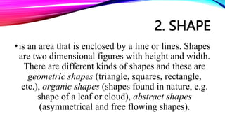 2. SHAPE
•is an area that is enclosed by a line or lines. Shapes
are two dimensional figures with height and width.
There are different kinds of shapes and these are
geometric shapes (triangle, squares, rectangle,
etc.), organic shapes (shapes found in nature, e.g.
shape of a leaf or cloud), abstract shapes
(asymmetrical and free flowing shapes).
 