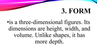 3. FORM
•is a three-dimensional figures. Its
dimensions are height, width, and
volume. Unlike shapes, it has
more depth.
 