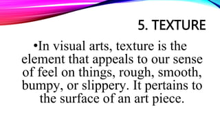 5. TEXTURE
•In visual arts, texture is the
element that appeals to our sense
of feel on things, rough, smooth,
bumpy, or slippery. It pertains to
the surface of an art piece.
 