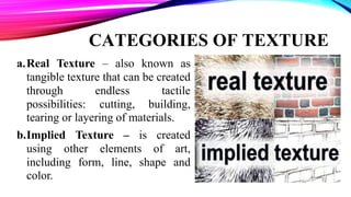 CATEGORIES OF TEXTURE
a.Real Texture – also known as
tangible texture that can be created
through endless tactile
possibilities: cutting, building,
tearing or layering of materials.
b.Implied Texture – is created
using other elements of art,
including form, line, shape and
color.
 