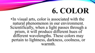 6. COLOR
•In visual arts, color is associated with the
natural phenomenon in our environment.
Scientifically, when a light passes through a
prism, it will produce different hues of
different wavelengths. These colors may
pertain to lightness, darkness, coolness, or
warmth.
 