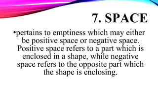 7. SPACE
•pertains to emptiness which may either
be positive space or negative space.
Positive space refers to a part which is
enclosed in a shape, while negative
space refers to the opposite part which
the shape is enclosing.
 