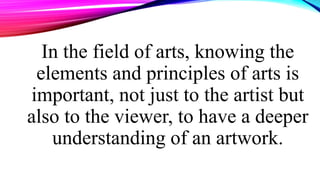 In the field of arts, knowing the
elements and principles of arts is
important, not just to the artist but
also to the viewer, to have a deeper
understanding of an artwork.
 