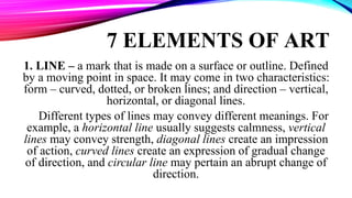 7 ELEMENTS OF ART
1. LINE – a mark that is made on a surface or outline. Defined
by a moving point in space. It may come in two characteristics:
form – curved, dotted, or broken lines; and direction – vertical,
horizontal, or diagonal lines.
Different types of lines may convey different meanings. For
example, a horizontal line usually suggests calmness, vertical
lines may convey strength, diagonal lines create an impression
of action, curved lines create an expression of gradual change
of direction, and circular line may pertain an abrupt change of
direction.
 