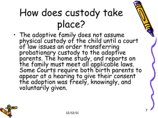 How does custody take place? The adoptive family does not assume physical custody of the child until a court of law issues an order transferring probationary custody to the adoptive parents. The home study, and reports on the family must meet all applicable laws.  Some Courts require both birth parents to appear at a hearing to give their consent the adoption was freely, knowingly, and voluntarily given.  
