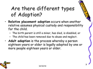 Relative placement adoption  occurs when another relative assumes physical custody and responsibility for the child. The birth parent is still a minor, has died, is disabled, or  The child has been removed due to abuse and neglect. Adult adoption  is the process whereby a person eighteen years or older is legally adopted by one or more people eighteen years or older. Are there different types of Adoption? 
