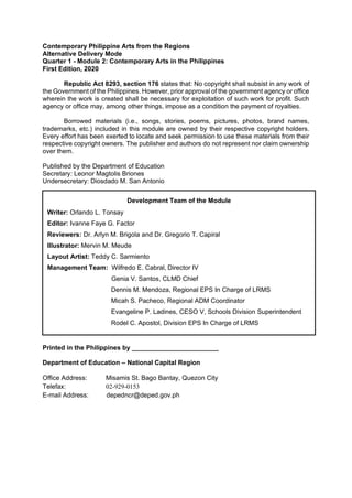 Contemporary Philippine Arts from the Regions
Alternative Delivery Mode
Quarter 1 - Module 2: Contemporary Arts in the Philippines
First Edition, 2020
Republic Act 8293, section 176 states that: No copyright shall subsist in any work of
the Government of the Philippines. However, prior approval of the government agency or office
wherein the work is created shall be necessary for exploitation of such work for profit. Such
agency or office may, among other things, impose as a condition the payment of royalties.
Borrowed materials (i.e., songs, stories, poems, pictures, photos, brand names,
trademarks, etc.) included in this module are owned by their respective copyright holders.
Every effort has been exerted to locate and seek permission to use these materials from their
respective copyright owners. The publisher and authors do not represent nor claim ownership
over them.
Published by the Department of Education
Secretary: Leonor Magtolis Briones
Undersecretary: Diosdado M. San Antonio
Printed in the Philippines by ________________________
Department of Education – National Capital Region
Office Address: Misamis St. Bago Bantay, Quezon City
Telefax: 02-929-0153
E-mail Address: depedncr@deped.gov.ph
Development Team of the Module
Writer: Orlando L. Tonsay
Editor: Ivanne Faye G. Factor
Reviewers: Dr. Arlyn M. Brigola and Dr. Gregorio T. Capiral
Illustrator: Mervin M. Meude
Layout Artist: Teddy C. Sarmiento
Management Team: Wilfredo E. Cabral, Director IV
Genia V. Santos, CLMD Chief
Dennis M. Mendoza, Regional EPS In Charge of LRMS
Micah S. Pacheco, Regional ADM Coordinator
Evangeline P. Ladines, CESO V, Schools Division Superintendent
Rodel C. Apostol, Division EPS In Charge of LRMS
 