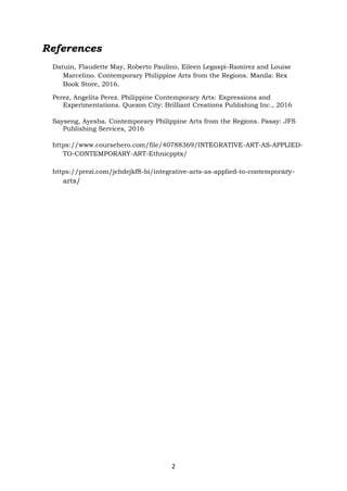 2
References
Datuin, Flaudette May, Roberto Paulino, Eileen Legaspi-Ramirez and Louise
Marcelino. Contemporary Philippine Arts from the Regions. Manila: Rex
Book Store, 2016.
Perez, Angelita Perez. Philippine Contemporary Arts: Expressions and
Experimentations. Quezon City: Brilliant Creations Publishing Inc., 2016
Sayseng, Ayesha. Contemporary Philippine Arts from the Regions. Pasay: JFS
Publishing Services, 2016
https://www.coursehero.com/file/40788369/INTEGRATIVE-ART-AS-APPLIED-
TO-CONTEMPORARY-ART-Ethnicpptx/
https://prezi.com/jehdejkf8-bi/integrative-arts-as-applied-to-contemporary-
arts/
 