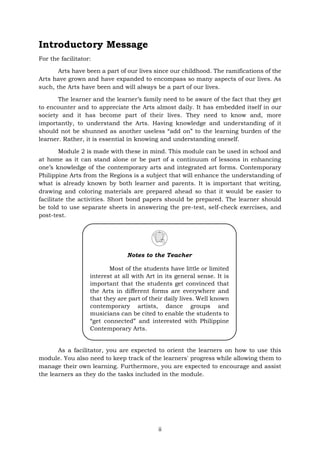 ii
Introductory Message
For the facilitator:
Arts have been a part of our lives since our childhood. The ramifications of the
Arts have grown and have expanded to encompass so many aspects of our lives. As
such, the Arts have been and will always be a part of our lives.
The learner and the learner’s family need to be aware of the fact that they get
to encounter and to appreciate the Arts almost daily. It has embedded itself in our
society and it has become part of their lives. They need to know and, more
importantly, to understand the Arts. Having knowledge and understanding of it
should not be shunned as another useless “add on” to the learning burden of the
learner. Rather, it is essential in knowing and understanding oneself.
Module 2 is made with these in mind. This module can be used in school and
at home as it can stand alone or be part of a continuum of lessons in enhancing
one’s knowledge of the contemporary arts and integrated art forms. Contemporary
Philippine Arts from the Regions is a subject that will enhance the understanding of
what is already known by both learner and parents. It is important that writing,
drawing and coloring materials are prepared ahead so that it would be easier to
facilitate the activities. Short bond papers should be prepared. The learner should
be told to use separate sheets in answering the pre-test, self-check exercises, and
post-test.
As a facilitator, you are expected to orient the learners on how to use this
module. You also need to keep track of the learners' progress while allowing them to
manage their own learning. Furthermore, you are expected to encourage and assist
the learners as they do the tasks included in the module.
Notes to the Teacher
Most of the students have little or limited
interest at all with Art in its general sense. It is
important that the students get convinced that
the Arts in different forms are everywhere and
that they are part of their daily lives. Well known
contemporary artists, dance groups and
musicians can be cited to enable the students to
“get connected” and interested with Philippine
Contemporary Arts.
 