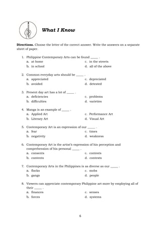 6
Directions. Choose the letter of the correct answer. Write the answers on a separate
sheet of paper.
1. Philippine Contemporary Arts can be found _____ .
a. at home c. in the streets
b. in school d. all of the above
2. Common everyday arts should be _____ .
a. appreciated c. depreciated
b. avoided d. detested
3. Present day art has a lot of _____ .
a. deficiencies c. problems
b. difficulties d. varieties
4. Manga is an example of _____ .
a. Applied Art c. Performance Art
b. Literary Art d. Visual Art
5. Contemporary Art is an expression of our _____ .
a. fear c. times
b. negativity d. weakness
6. Contemporary Art is the artist’s expression of his perception and
comprehension of his personal _____ .
a. consents c. contests
b. contents d. contexts
7. Contemporary Arts in the Philippines is as diverse as our _____ .
a. flocks c. mobs
b. gangs d. people
8. Viewers can appreciate contemporary Philippine art more by employing all of
their _____ .
a. finances c. senses
b. forces d. systems
What I Know
 