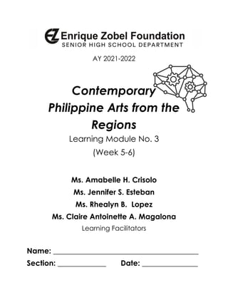 AY 2021-2022
Contemporary
Philippine Arts from the
Regions
Learning Module No. 3
(Week 5-6)
Ms. Amabelle H. Crisolo
Ms. Jennifer S. Esteban
Ms. Rhealyn B. Lopez
Ms. Claire Antoinette A. Magalona
Learning Facilitators
Name: _______________________________________
Section: _____________ Date: _______________
 