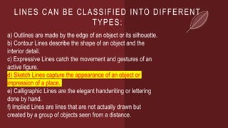 LINES CAN BE CLASSIFIED INTO DIFFERENT
TYPES:
a) Outlines are made by the edge of an object or its silhouette.
b) Contour Lines describe the shape of an object and the
interior detail.
c) Expressive Lines catch the movement and gestures of an
active figure.
d) Sketch Lines capture the appearance of an object or
impression of a place.
e) Calligraphic Lines are the elegant handwriting or lettering
done by hand.
f) Implied Lines are lines that are not actually drawn but
created by a group of objects seen from a distance.
 