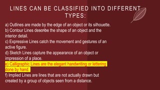 LINES CAN BE CLASSIFIED INTO DIFFERENT
TYPES:
a) Outlines are made by the edge of an object or its silhouette.
b) Contour Lines describe the shape of an object and the
interior detail.
c) Expressive Lines catch the movement and gestures of an
active figure.
d) Sketch Lines capture the appearance of an object or
impression of a place.
e) Calligraphic Lines are the elegant handwriting or lettering
done by hand.
f) Implied Lines are lines that are not actually drawn but
created by a group of objects seen from a distance.
 