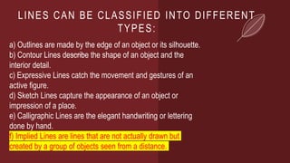 LINES CAN BE CLASSIFIED INTO DIFFERENT
TYPES:
a) Outlines are made by the edge of an object or its silhouette.
b) Contour Lines describe the shape of an object and the
interior detail.
c) Expressive Lines catch the movement and gestures of an
active figure.
d) Sketch Lines capture the appearance of an object or
impression of a place.
e) Calligraphic Lines are the elegant handwriting or lettering
done by hand.
f) Implied Lines are lines that are not actually drawn but
created by a group of objects seen from a distance.
 