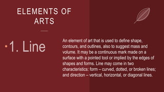 ELEMENTS OF
ARTS

An element of art that is used to define shape,
contours, and outlines, also to suggest mass and
volume. It may be a continuous mark made on a
surface with a pointed tool or implied by the edges of
shapes and forms. Line may come in two
characteristics: form – curved, dotted, or broken lines;
and direction – vertical, horizontal, or diagonal lines.
 