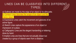 LINES CAN BE CLASSIFIED INTO DIFFERENT
TYPES:
a) Outlines are made by the edge of an object or its silhouette.
b) Contour Lines describe the shape of an object and the
interior detail.
c) Expressive Lines catch the movement and gestures of an
active figure.
d) Sketch Lines capture the appearance of an object or
impression of a place.
e) Calligraphic Lines are the elegant handwriting or lettering
done by hand.
f) Implied Lines are lines that are not actually drawn but
created by a group of objects seen from a distance.
 