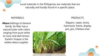 Local materials in the Philippines are materials that are
naturally and locally found in a specific place.
MATERIALS PRODUCTS
Abaca belongs to banana
family. Its fiber has a
natural luster with colors
ranging from pure white
to ivory and dark brown.
Eastern Visayas is the
widest abaca supplier.
Slippers, ropes, twine,
hammock, frame, display
jars, jars, Chelsea chair
 