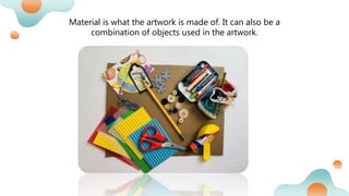 Material is what the artwork is made of. It can also be a
combination of objects used in the artwork.
 