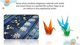 Some artists combine indigenous materials with textile
and mount these on a painted flat surface. Paper as an
art medium is also explored by artists.
 