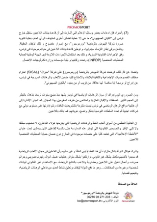 ‫الصحافة‬ ‫مع‬ ‫العالقة‬
"‫"بروموسبور‬ ‫بالرياضة‬ ‫النهوض‬ ‫شركة‬
‫الهاتف‬
00216 98 271 203 :
:‫االلكتروني‬ ‫البريد‬
bo@promosport.tn
(
7
‫خارج‬ ‫ستنقل‬ ‫الالعبين‬ ‫بيانات‬ ‫قاعدة‬ ‫أن‬ ‫إلى‬ ‫أشارت‬ ‫التي‬ ‫اإلعالم‬ ‫وسائل‬ ‫بعض‬ ‫ادعاءات‬ ‫فإن‬ ،‫وأخيرا‬ )
‫تشويه‬ ‫بغاية‬ ،‫العام‬ ‫الرأي‬ ‫تستهدف‬ ‫أخرى‬ ‫تضليل‬ ‫عملية‬ ‫إال‬ ‫هي‬ ‫ما‬ ،"‫الصهيوني‬ ‫"الكيان‬ ‫إلى‬ ‫تونس‬
.‫الحقيقة‬ ‫الخفاء‬ ‫ذلك‬ ‫و‬ ‫مفضوح‬ ‫إصرار‬ ‫مع‬ ،"‫"بروموسبور‬ ‫بالرياضة‬ ‫النهوض‬ ‫شركة‬ ‫صورة‬
،‫تونس‬ ‫في‬ ‫موجودة‬ ‫خوادم‬ ‫في‬ ‫الالعبين‬ ‫بيانات‬ ‫قاعدة‬ ‫توطين‬ ‫و‬ ‫إيواء‬ ‫سيتم‬ ،‫اللزمة‬ ‫إطار‬ ‫وفي‬ ،‫وبالفعل‬
‫و‬
‫لحماية‬ ‫الوطنية‬ ‫الهيئة‬ ‫لدى‬ ‫الالزمة‬ ‫اإلجراءات‬ ‫استكمال‬ ‫بعد‬ ‫ذلك‬ ‫و‬ ،‫السارية‬ ‫القانونية‬ ‫اإلجراءات‬ ‫فق‬
( ‫الشخصية‬ ‫المعطيات‬
INPDP
‫اإلتصال‬ ‫تكنولوجيات‬ ‫وزارة‬ ‫مؤسسات‬ ‫بقية‬ ‫و‬ ‫رقابتها‬ ‫وتحت‬ ،)
.
( "‫"سيزال‬ ‫شركة‬ ‫على‬ )‫(بروموسبور‬ ‫بالرياضة‬ ‫النهوض‬ ‫شركة‬ ‫فرضت‬ ،‫ذلك‬ ‫كل‬ ‫عن‬ ‫وفضال‬
SISAL
‫ا‬ )
‫حترام‬
،‫تونس‬ ‫في‬ ‫المروجة‬ ‫والرهانات‬ ‫األلعاب‬ ‫ضمن‬ ،‫كليا‬ ‫واالمتناع‬ ،‫لبالدنا‬ ‫والثقافية‬ ‫االجتماعية‬ ‫الخصوصيات‬ ‫مختلف‬
."‫الصهيوني‬ ‫"بالكيان‬ ،‫بعيد‬ ‫من‬ ‫أو‬ ‫قريب‬ ‫من‬ ،‫عالقة‬ ‫لها‬ ‫منافسة‬ ‫أية‬ ‫برمجة‬ ‫أو‬ ‫إدراج‬ ‫عن‬
‫بالنظر‬ ،‫مذهال‬ ‫ا‬ً‫ع‬‫توس‬ ‫سنوات‬ ‫بضع‬ ‫منذ‬ ‫يشهد‬ ‫تونس‬ ‫في‬ ‫الرياضية‬ ‫الرهانات‬ ‫سوق‬ ‫أن‬ ‫إدراك‬ ‫اليوم‬ ‫الضروري‬ ‫ومن‬
‫إلى‬ ‫اإلشارة‬ ‫تجدر‬ ‫كما‬ .‫المجال‬ ‫بهذا‬ ‫المغرمين‬ ‫طرف‬ ‫من‬ ‫والمتنامي‬ ‫المتزايد‬ ‫واإلقبال‬ ‫للصفقات‬ ‫الكبير‬ ‫الحجم‬ ‫إلى‬
‫بالت‬ ‫ملتزمة‬ ‫ليست‬ ‫تونس‬ ‫في‬ ‫الرياضي‬ ‫الرهان‬ ‫مواقع‬ ‫غالبية‬ ‫أن‬
‫مع‬ ‫دولي‬ ‫مستوى‬ ‫على‬ ‫إدارتها‬ ‫وتتم‬ ،‫النافذة‬ ‫شريعات‬
.‫بالالعبين‬ ‫بالك‬ ‫فما‬ ،‫هوياتهم‬ ،‫واضح‬ ‫بشكل‬ ‫التونسية‬ ‫السلطات‬ ‫تحدد‬ ‫لم‬ ‫اجنبية‬ ‫شركات‬
‫مطلقا‬ ‫تستجيب‬ ‫ال‬ ،‫الفاعلون‬ ‫هؤالء‬ ‫يقترحها‬ ‫التي‬ ‫الرياضية‬ ‫والرهانات‬ ‫الحظ‬ ‫ألعاب‬ ‫أسواق‬ ‫من‬ ‫العظمى‬ ‫الغالبية‬ ‫إن‬
‫ال‬ ‫والنصوص‬ ‫األطر‬ ‫تلبي‬ ‫وال‬
‫عنوان‬ ‫تحت‬ ‫يعملون‬ ‫الذين‬ ‫للفاعلين‬ ‫بالنسبة‬ ‫حتى‬ ‫الممارسة‬ ‫هذه‬ ‫تؤطر‬ ‫التي‬ ‫قانونية‬
‫الشخصية‬ ‫المعطيات‬ ‫حماية‬ ‫ضمان‬ ‫دون‬ ‫الخارج‬ ‫في‬ ‫موجودة‬ ‫منصات‬ ‫على‬ ‫ًا‬‫ي‬‫كل‬ ‫تعتمد‬ ‫التي‬ ،"‫اإلعالمية‬ ‫"األنشطة‬
.‫لالعبين‬
‫وأن‬ ،‫سليم‬ ‫غير‬ ‫و‬ ‫ا‬ً‫ف‬‫شفا‬ ‫ليس‬ ‫القطاع‬ ‫هذا‬ ‫أن‬ ،‫متزايد‬ ‫بشكل‬ ‫الدولة‬ ‫هياكل‬ ‫وتدرك‬
‫الري‬ ‫األلعاب‬ ‫مجال‬ ‫في‬ ‫الفاعلين‬
‫اضية‬
‫وجرائم‬ ‫ضريبي‬ ‫وتهرب‬ ‫أموال‬ ‫غسيل‬ ‫عمليات‬ ‫متواتر‬ ‫بشكل‬ ‫وارتكبوا‬ ،‫قانوني‬ ‫غير‬ ‫بشكل‬ ‫بالعمل‬ ‫ألنفسهم‬ ‫سمحوا‬ ‫قد‬
‫لبيانات‬ ‫القانوني‬ ‫غير‬ ‫االستخدام‬ ‫مع‬ ،‫الرياضة‬ ‫بالنتائج‬ ‫وتالعب‬ ‫ومضاربة‬ ‫الالعبين‬ ‫على‬ ‫تحيل‬ ‫وأعمال‬ ،‫صرف‬
‫المخالفات‬ ‫من‬ ‫وغيرها‬ ،‫شخصية‬
،‫الرياضية‬ ‫الرهانات‬ ‫فاعلي‬ ‫من‬ ‫العديد‬ ‫نشاط‬ ‫وتعليق‬ ‫إليقاف‬ ‫الدولة‬ ‫دفع‬ ‫ما‬ ‫وهو‬ ...
.‫قضائيا‬ ‫وتتبعهم‬
 