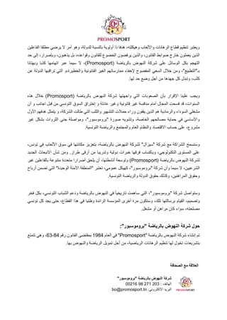 ‫الصحافة‬ ‫مع‬ ‫العالقة‬
"‫"بروموسبور‬ ‫بالرياضة‬ ‫النهوض‬ ‫شركة‬
‫الهاتف‬
00216 98 271 203 :
:‫االلكتروني‬ ‫البريد‬
bo@promosport.tn
‫الفاعلين‬ ‫مطلقا‬ ‫يرضي‬ ‫ال‬ ‫أمر‬ ‫وهو‬ ،‫للدولة‬ ‫بالنسبة‬ ‫أولوية‬ ‫ذا‬ ‫هدفا‬ ،‫وهيكلته‬ ‫واأللعاب‬ ‫الرهانات‬ ‫قطاع‬ ‫تنظيم‬ ‫ويعتبر‬
‫ل‬ ‫الخضوع‬ ‫يرفضون‬ ‫والذين‬ ،‫القانون‬ ‫ضوابط‬ ‫خارج‬ ‫يعملون‬ ‫الذين‬
‫حد‬ ‫إلى‬ ،‫وبإصرار‬ ،‫يذهبون‬ ‫بل‬ ،‫وقواعده‬ ‫لقانون‬
( ‫بالرياضة‬ ‫النهوض‬ ‫شركة‬ ‫على‬ ‫الوسائل‬ ‫بكل‬ ‫التهجم‬
Promosport
‫وبهتانا‬ ‫كذبا‬ ‫اتهامها‬ ‫عبر‬ ‫سيما‬ ‫ال‬ ،)
‫عن‬ ‫الدولة‬ ‫تراقبها‬ ‫التي‬ ‫و‬،‫والخطيرة‬ ‫القانونية‬ ‫الغير‬ ‫ممارساتهم‬ ‫إلخفاء‬ ‫المفضوح‬ ‫السعي‬ ‫خالل‬ ‫ومن‬ ،"‫بـ"التطبيع‬
‫جهدها‬ ‫كل‬ ‫وتبذل‬ ،‫كثب‬
.‫لها‬ ‫حد‬ ‫وضع‬ ‫أجل‬ ‫من‬
( ‫بالرياضة‬ ‫النهوض‬ ‫شركة‬ ‫واجهتها‬ ‫التي‬ ‫الصعوبات‬ ‫بأن‬ ‫اإلقرار‬ ‫علينا‬ ‫ويجب‬
Promosport
‫هذه‬ ‫خالل‬ )
‫أن‬ ‫و‬ ‫اجانب‬ ‫قبل‬ ‫من‬ ‫التونسي‬ ‫السوق‬ ‫إختراق‬ ‫و‬ ‫عادلة‬ ‫وغير‬ ‫قانونية‬ ‫غير‬ ‫منافسة‬ ‫أمام‬ ‫المجال‬ ‫فسحت‬ ‫قد‬ ،‫السنوات‬
‫حم‬ ‫وراء‬ ‫يقفون‬ ‫الذين‬ ‫هم‬ ‫والرمادية‬ ‫السوداء‬ ‫مشغلي‬
‫األول‬ ‫هدفهم‬ ‫يتمثل‬ ‫و‬ ،‫الشركة‬ ‫طالت‬ ‫التي‬ ‫والثلب‬ ‫التشهير‬ ‫الت‬
‫غير‬ ‫بشكل‬ ‫الثروات‬ ‫جني‬ ‫ومواصلة‬ ،"‫"بروموسبور‬ ‫صورة‬ ‫وتشويه‬ ،‫الخاصة‬ ‫مصالحهم‬ ‫حماية‬ ‫في‬ ‫واألساسي‬
.‫التونسية‬ ‫والرياضة‬ ‫والمجتمع‬ ‫العام‬ ‫والنظام‬ ‫االقتصاد‬ ‫حساب‬ ‫على‬ ،‫مشروع‬
‫النهو‬ ‫لشركة‬ "‫"سيزال‬ ‫شركة‬ ‫مع‬ ‫الشراكة‬ ‫وستسمح‬
،‫تونس‬ ‫في‬ ‫األلعاب‬ ‫سوق‬ ‫في‬ ‫مكانتها‬ ‫بتعزيز‬ ،‫بالرياضة‬ ‫ض‬
‫الجديد‬ ‫االنبعاث‬ ‫شأن‬ ‫ومن‬ .‫طراز‬ ‫أرقى‬ ‫من‬ ‫وتدريبا‬ ‫دولية‬ ‫خبرات‬ ‫فرقها‬ ‫وبإكساب‬ ،‫التكنولوجي‬ ‫المستوى‬ ‫على‬
( ‫بالرياضة‬ ‫النهوض‬ ‫لشركة‬
Promosport
‫غير‬ ‫بالفاعلين‬ ‫متنوعة‬ ‫متعددة‬ ‫أضرارا‬ ‫يلحق‬ ‫أن‬ ،‫أنشطتها‬ ‫وتوسعة‬ )
‫سي‬ ‫ال‬ ،‫الشرعيين‬
‫أرباح‬ ‫تضمن‬ ‫التي‬ "‫الوحيدة‬ ‫اآلمنة‬ ‫"المنطقة‬ ‫تعتبر‬ ،‫عمومي‬ ‫كهيكل‬ ،"‫"بروموسبور‬ ‫شركة‬ ‫وأن‬ ‫ما‬
.‫التونسية‬ ‫والرياضة‬ ‫الدولة‬ ‫حقوق‬ ‫وكذلك‬ ،‫المراهنين‬ ‫وحقوق‬
‫فخر‬ ‫بكل‬ ،‫التونسي‬ ‫الشباب‬ ‫ودعم‬ ‫بالرياضة‬ ‫النهوض‬ ‫في‬ ً‫ا‬‫تاريخي‬ ‫ساهمت‬ ‫التي‬ ،"‫"بروموسبور‬ ‫شركة‬ ‫وستواصل‬
‫القيام‬ ،‫وتصميم‬
‫تونسي‬ ‫كل‬ ‫يجد‬ ‫حتى‬ ،‫القطاع‬ ‫هذا‬ ‫في‬ ‫وطنيا‬ ‫الرائدة‬ ‫المؤسسة‬ ‫أخرى‬ ‫مرة‬ ‫وستكون‬ ،‫تلك‬ ‫برسالتها‬
.‫مشغل‬ ‫أو‬ ‫مراهن‬ ‫كان‬ ‫سواء‬ ،‫مصلحته‬
:"‫"بروموسبور‬ ‫بالرياضة‬ ‫النهوض‬ ‫شركة‬ ‫حول‬
" ‫بالرياضة‬ ‫النهوض‬ ‫شركة‬ ‫إنشاء‬ ‫تم‬
Promosport
‫العام‬ ‫في‬ "
1984
‫رقم‬ ‫القانون‬ ‫بمقتضى‬
84
-
63
‫تتمتع‬ ‫وهي‬ ،
‫بتشريعا‬
.‫بها‬ ‫والنهوض‬ ‫الرياضة‬ ‫تمويل‬ ‫أجل‬ ‫من‬ ،‫الرياضية‬ ‫الرهانات‬ ‫تنظيم‬ ‫لها‬ ‫تخول‬ ‫ت‬
 