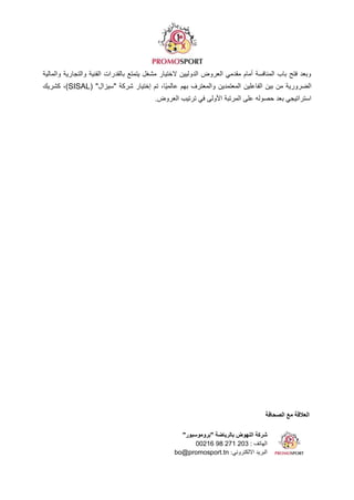 ‫الصحافة‬ ‫مع‬ ‫العالقة‬
"‫"بروموسبور‬ ‫بالرياضة‬ ‫النهوض‬ ‫شركة‬
‫الهاتف‬
00216 98 271 203 :
:‫االلكتروني‬ ‫البريد‬
bo@promosport.tn
‫والمالية‬ ‫والتجارية‬ ‫الفنية‬ ‫بالقدرات‬ ‫يتمتع‬ ‫مشغل‬ ‫الختيار‬ ‫الدوليين‬ ‫العروض‬ ‫مقدمي‬ ‫أمام‬ ‫المنافسة‬ ‫باب‬ ‫فتح‬ ‫وبعد‬
( "‫"سيزال‬ ‫شركة‬ ‫إختيار‬ ‫تم‬ ،‫ًا‬‫ي‬‫عالم‬ ‫بهم‬ ‫والمعترف‬ ‫المعتمدين‬ ‫الفاعلين‬ ‫بين‬ ‫من‬ ‫الضرورية‬
SISAL
‫كشريك‬ ،)
.‫العروض‬ ‫ترتيب‬ ‫في‬ ‫األولى‬ ‫المرتبة‬ ‫على‬ ‫حصوله‬ ‫بعد‬ ‫استراتيجي‬
 