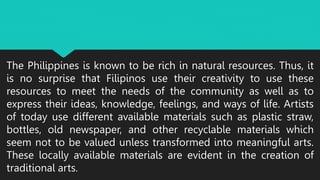 The Philippines is known to be rich in natural resources. Thus, it
is no surprise that Filipinos use their creativity to use these
resources to meet the needs of the community as well as to
express their ideas, knowledge, feelings, and ways of life. Artists
of today use different available materials such as plastic straw,
bottles, old newspaper, and other recyclable materials which
seem not to be valued unless transformed into meaningful arts.
These locally available materials are evident in the creation of
traditional arts.
 