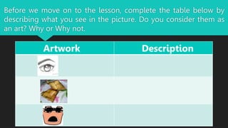 Before we move on to the lesson, complete the table below by
describing what you see in the picture. Do you consider them as
an art? Why or Why not.
Artwork Description
 