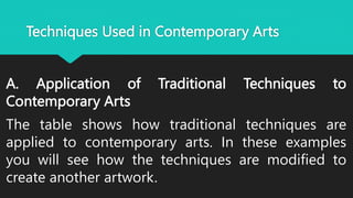 Techniques Used in Contemporary Arts
A. Application of Traditional Techniques to
Contemporary Arts
The table shows how traditional techniques are
applied to contemporary arts. In these examples
you will see how the techniques are modified to
create another artwork.
 