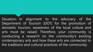 Situation: In alignment to the advocacy of the
Department of Tourism (DOT) for the promotion of
domestic tourism, awareness of the local culture and
arts must be raised. Therefore, your community is
conducting a research on the community’s existing
contemporary arts and how these arts are connected to
the traditions and cultural practices of the community.
 