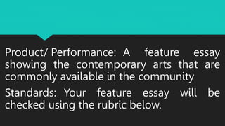 Product/ Performance: A feature essay
showing the contemporary arts that are
commonly available in the community
Standards: Your feature essay will be
checked using the rubric below.
 