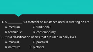 1. A ___________ is a material or substance used in creating an art.
A. medium C. traditional
B. technique D. contemporary
2. It is a classification of arts that are used in daily lives.
A. musical C. practical
B. narrative D. pictorial
 