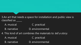 3.An art that needs a space for installation and public view is
classified as _____
A. musical C. practical
B. narrative D. environmental
4. This kind of art combines the materials to tell a story.
A. musical C. practical
B. narrative D. environmental
 