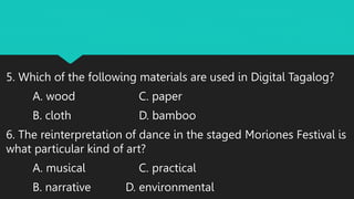 5. Which of the following materials are used in Digital Tagalog?
A. wood C. paper
B. cloth D. bamboo
6. The reinterpretation of dance in the staged Moriones Festival is
what particular kind of art?
A. musical C. practical
B. narrative D. environmental
 