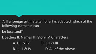 7. If a foreign art material for art is adapted, which of the
following elements can
be localized?
I. Setting II. Names III. Story IV. Characters
A. I, II & IV C. I, II & III
B. II, III & IV D. All of the Above
 